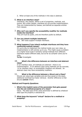 Satish Marwat Dot Net Web Resources satishcm@gmail.com 120 Page
2. When at least one of the methods in the class is abstract.
6. What is an interface class?
Interfaces, like classes, define a set of properties, methods, and
events. But unlike classes, interfaces do not provide implementation.
They are implemented by classes, and defined as separate entities
from classes.
7. Why can’t you specify the accessibility modifier for methods
inside the interface?
They all must be public, and are therefore public by default.
8. Can you inherit multiple interfaces?
Yes. .NET does support multiple interfaces.
9. What happens if you inherit multiple interfaces and they have
conflicting method names?
It’s up to you to implement the method inside your own class, so
implementation is left entirely up to you. This might cause a problem
on a higher-level scale if similarly named methods from different
interfaces expect different data, but as far as compiler cares you’re
okay.
To Do: Investigate
10. What’s the difference between an interface and abstract
class?
In an interface class, all methods are abstract - there is no
implementation. In an abstract class some methods can be concrete.
In an interface class, no accessibility modifiers are allowed. An
abstract class may have accessibility modifiers.
11. What is the difference between a Struct and a Class?
Structs are value-type variables and are thus saved on the stack,
additional overhead but faster retrieval. Another difference is that
structs cannot inherit.
Method and Property Questions
1. What’s the implicit name of the parameter that gets passed
into the set method/property of a class?
Value. The data type of the value parameter is defined by whatever
data type the property is declared as.
2. What does the keyword “virtual” declare for a method or
property?
 