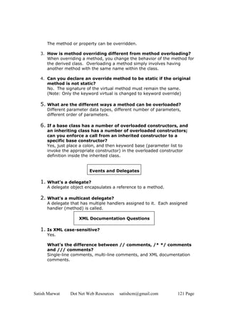 Satish Marwat Dot Net Web Resources satishcm@gmail.com 121 Page
The method or property can be overridden.
3. How is method overriding different from method overloading?
When overriding a method, you change the behavior of the method for
the derived class. Overloading a method simply involves having
another method with the same name within the class.
4. Can you declare an override method to be static if the original
method is not static?
No. The signature of the virtual method must remain the same.
(Note: Only the keyword virtual is changed to keyword override)
5. What are the different ways a method can be overloaded?
Different parameter data types, different number of parameters,
different order of parameters.
6. If a base class has a number of overloaded constructors, and
an inheriting class has a number of overloaded constructors;
can you enforce a call from an inherited constructor to a
specific base constructor?
Yes, just place a colon, and then keyword base (parameter list to
invoke the appropriate constructor) in the overloaded constructor
definition inside the inherited class.
Events and Delegates
1. What’s a delegate?
A delegate object encapsulates a reference to a method.
2. What’s a multicast delegate?
A delegate that has multiple handlers assigned to it. Each assigned
handler (method) is called.
XML Documentation Questions
1. Is XML case-sensitive?
Yes.
2. What’s the difference between // comments, /* */ comments
and /// comments?
Single-line comments, multi-line comments, and XML documentation
comments.
 