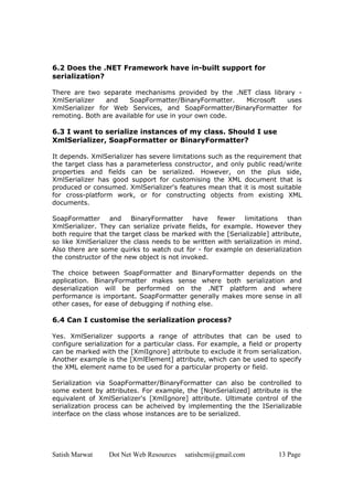 Satish Marwat Dot Net Web Resources satishcm@gmail.com 13 Page
6.2 Does the .NET Framework have in-built support for
serialization?
There are two separate mechanisms provided by the .NET class library -
XmlSerializer and SoapFormatter/BinaryFormatter. Microsoft uses
XmlSerializer for Web Services, and SoapFormatter/BinaryFormatter for
remoting. Both are available for use in your own code.
6.3 I want to serialize instances of my class. Should I use
XmlSerializer, SoapFormatter or BinaryFormatter?
It depends. XmlSerializer has severe limitations such as the requirement that
the target class has a parameterless constructor, and only public read/write
properties and fields can be serialized. However, on the plus side,
XmlSerializer has good support for customising the XML document that is
produced or consumed. XmlSerializer's features mean that it is most suitable
for cross-platform work, or for constructing objects from existing XML
documents.
SoapFormatter and BinaryFormatter have fewer limitations than
XmlSerializer. They can serialize private fields, for example. However they
both require that the target class be marked with the [Serializable] attribute,
so like XmlSerializer the class needs to be written with serialization in mind.
Also there are some quirks to watch out for - for example on deserialization
the constructor of the new object is not invoked.
The choice between SoapFormatter and BinaryFormatter depends on the
application. BinaryFormatter makes sense where both serialization and
deserialization will be performed on the .NET platform and where
performance is important. SoapFormatter generally makes more sense in all
other cases, for ease of debugging if nothing else.
6.4 Can I customise the serialization process?
Yes. XmlSerializer supports a range of attributes that can be used to
configure serialization for a particular class. For example, a field or property
can be marked with the [XmlIgnore] attribute to exclude it from serialization.
Another example is the [XmlElement] attribute, which can be used to specify
the XML element name to be used for a particular property or field.
Serialization via SoapFormatter/BinaryFormatter can also be controlled to
some extent by attributes. For example, the [NonSerialized] attribute is the
equivalent of XmlSerializer's [XmlIgnore] attribute. Ultimate control of the
serialization process can be acheived by implementing the the ISerializable
interface on the class whose instances are to be serialized.
 