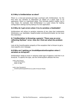 Satish Marwat Dot Net Web Resources satishcm@gmail.com 14 Page
6.5 Why is XmlSerializer so slow?
There is a once-per-process-per-type overhead with XmlSerializer. So the
first time you serialize or deserialize an object of a given type in an
application, there is a significant delay. This normally doesn't matter, but it
may mean, for example, that XmlSerializer is a poor choice for loading
configuration settings during startup of a GUI application.
6.6 Why do I get errors when I try to serialize a Hashtable?
XmlSerializer will refuse to serialize instances of any class that implements
IDictionary, e.g. Hashtable. SoapFormatter and BinaryFormatter do not have
this restriction.
6.7 XmlSerializer is throwing a generic "There was an error
reflecting MyClass" error. How do I find out what the problem
is?
Look at the InnerException property of the exception that is thrown to get a
more specific error message.
6.8 Why am I getting an InvalidOperationException when I
serialize an ArrayList?
XmlSerializer needs to know in advance what type of objects it will find in an
ArrayList. To specify the type, use the XmlArrayItem attibute like this:
public class Person{
public string Name;
public int Age;
}
public class Population{
[XmlArrayItem(typeof(Person))] public ArrayList People;
}
 