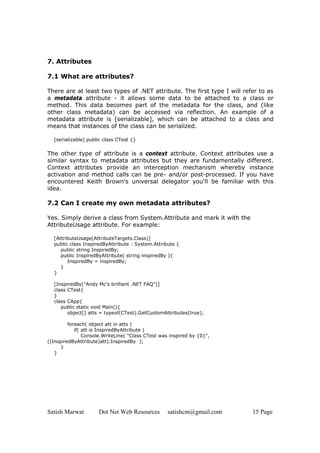 Satish Marwat Dot Net Web Resources satishcm@gmail.com 15 Page
7. Attributes
7.1 What are attributes?
There are at least two types of .NET attribute. The first type I will refer to as
a metadata attribute - it allows some data to be attached to a class or
method. This data becomes part of the metadata for the class, and (like
other class metadata) can be accessed via reflection. An example of a
metadata attribute is [serializable], which can be attached to a class and
means that instances of the class can be serialized.
[serializable] public class CTest {}
The other type of attribute is a context attribute. Context attributes use a
similar syntax to metadata attributes but they are fundamentally different.
Context attributes provide an interception mechanism whereby instance
activation and method calls can be pre- and/or post-processed. If you have
encountered Keith Brown's universal delegator you'll be familiar with this
idea.
7.2 Can I create my own metadata attributes?
Yes. Simply derive a class from System.Attribute and mark it with the
AttributeUsage attribute. For example:
[AttributeUsage(AttributeTargets.Class)]
public class InspiredByAttribute : System.Attribute {
public string InspiredBy;
public InspiredByAttribute( string inspiredBy ){
InspiredBy = inspiredBy;
}
}
[InspiredBy("Andy Mc's brilliant .NET FAQ")]
class CTest{
}
class CApp{
public static void Main(){
object[] atts = typeof(CTest).GetCustomAttributes(true);
foreach( object att in atts )
if( att is InspiredByAttribute )
Console.WriteLine( "Class CTest was inspired by {0}",
((InspiredByAttribute)att).InspiredBy );
}
}
 