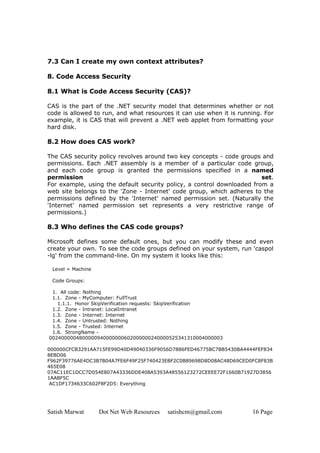 Satish Marwat Dot Net Web Resources satishcm@gmail.com 16 Page
7.3 Can I create my own context attributes?
8. Code Access Security
8.1 What is Code Access Security (CAS)?
CAS is the part of the .NET security model that determines whether or not
code is allowed to run, and what resources it can use when it is running. For
example, it is CAS that will prevent a .NET web applet from formatting your
hard disk.
8.2 How does CAS work?
The CAS security policy revolves around two key concepts - code groups and
permissions. Each .NET assembly is a member of a particular code group,
and each code group is granted the permissions specified in a named
permission set.
For example, using the default security policy, a control downloaded from a
web site belongs to the 'Zone - Internet' code group, which adheres to the
permissions defined by the 'Internet' named permission set. (Naturally the
'Internet' named permission set represents a very restrictive range of
permissions.)
8.3 Who defines the CAS code groups?
Microsoft defines some default ones, but you can modify these and even
create your own. To see the code groups defined on your system, run 'caspol
-lg' from the command-line. On my system it looks like this:
Level = Machine
Code Groups:
1. All code: Nothing
1.1. Zone - MyComputer: FullTrust
1.1.1. Honor SkipVerification requests: SkipVerification
1.2. Zone - Intranet: LocalIntranet
1.3. Zone - Internet: Internet
1.4. Zone - Untrusted: Nothing
1.5. Zone - Trusted: Internet
1.6. StrongName -
0024000004800000940000000602000000240000525341310004000003
000000CFCB3291AA715FE99D40D49040336F9056D7886FED46775BC7BB5430BA4444FEF834
8EBD06
F962F39776AE4DC3B7B04A7FE6F49F25F740423EBF2C0B89698D8D08AC48D69CED0FC8F83B
465E08
07AC11EC1DCC7D054E807A43336DDE408A5393A48556123272CEEEE72F1660B71927D3856
1AABF5C
AC1DF1734633C602F8F2D5: Everything
 