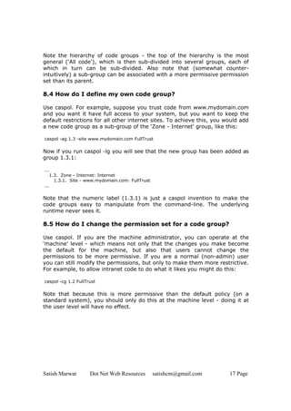 Satish Marwat Dot Net Web Resources satishcm@gmail.com 17 Page
Note the hierarchy of code groups - the top of the hierarchy is the most
general ('All code'), which is then sub-divided into several groups, each of
which in turn can be sub-divided. Also note that (somewhat counter-
intuitively) a sub-group can be associated with a more permissive permission
set than its parent.
8.4 How do I define my own code group?
Use caspol. For example, suppose you trust code from www.mydomain.com
and you want it have full access to your system, but you want to keep the
default restrictions for all other internet sites. To achieve this, you would add
a new code group as a sub-group of the 'Zone - Internet' group, like this:
caspol -ag 1.3 -site www.mydomain.com FullTrust
Now if you run caspol -lg you will see that the new group has been added as
group 1.3.1:
...
1.3. Zone - Internet: Internet
1.3.1. Site - www.mydomain.com: FullTrust
...
Note that the numeric label (1.3.1) is just a caspol invention to make the
code groups easy to manipulate from the command-line. The underlying
runtime never sees it.
8.5 How do I change the permission set for a code group?
Use caspol. If you are the machine administrator, you can operate at the
'machine' level - which means not only that the changes you make become
the default for the machine, but also that users cannot change the
permissions to be more permissive. If you are a normal (non-admin) user
you can still modify the permissions, but only to make them more restrictive.
For example, to allow intranet code to do what it likes you might do this:
caspol -cg 1.2 FullTrust
Note that because this is more permissive than the default policy (on a
standard system), you should only do this at the machine level - doing it at
the user level will have no effect.
 