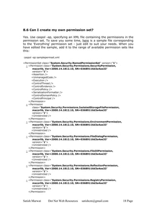 Satish Marwat Dot Net Web Resources satishcm@gmail.com 18 Page
8.6 Can I create my own permission set?
Yes. Use caspol -ap, specifying an XML file containing the permissions in the
permission set. To save you some time, here is a sample file corresponding
to the 'Everything' permission set - just edit to suit your needs. When you
have edited the sample, add it to the range of available permission sets like
this:
caspol -ap samplepermset.xml
<PermissionSet class="System.Security.NamedPermissionSet" version="1">
- <Permission class="System.Security.Permissions.SecurityPermission,
mscorlib, Ver=2000.14.1812.10, SN=03689116d3a4ae33"
version="1">
<Assertion />
<UnmanagedCode />
<Execution />
<ControlThread />
<ControlEvidence />
<ControlPolicy />
<SerializationFormatter />
<ControlDomainPolicy />
<ControlPrincipal />
</Permission>
- <Permission
class="System.Security.Permissions.IsolatedStorageFilePermission,
mscorlib, Ver=2000.14.1812.10, SN=03689116d3a4ae33"
version="1">
<Unrestricted />
</Permission>
- <Permission class="System.Security.Permissions.EnvironmentPermission,
mscorlib, Ver=2000.14.1812.10, SN=03689116d3a4ae33"
version="1">
<Unrestricted />
</Permission>
- <Permission class="System.Security.Permissions.FileDialogPermission,
mscorlib, Ver=2000.14.1812.10, SN=03689116d3a4ae33"
version="1">
<Unrestricted />
</Permission>
- <Permission class="System.Security.Permissions.FileIOPermission,
mscorlib, Ver=2000.14.1812.10, SN=03689116d3a4ae33"
version="1">
<Unrestricted />
</Permission>
- <Permission class="System.Security.Permissions.ReflectionPermission,
mscorlib, Ver=2000.14.1812.10, SN=03689116d3a4ae33"
version="1">
<Unrestricted />
</Permission>
- <Permission class="System.Security.Permissions.RegistryPermission,
mscorlib, Ver=2000.14.1812.10, SN=03689116d3a4ae33"
version="1">
<Unrestricted />
</Permission>
 