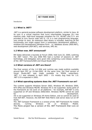 Satish Marwat Dot Net Web Resources satishcm@gmail.com 2 Page
.NET FRAME WORK
Introduction
1.1 What is .NET?
.NET is a general-purpose software development platform, similar to Java. At
its core is a virtual machine that turns intermediate language (IL) into
machine code. High-level language compilers for C#, VB.NET and C++ are
provided to turn source code into IL. C# is a new programming language,
very similar to Java. An extensive class library is included, featuring all the
functionality one might expect from a contempory development platform -
windows GUI development (Windows Form s), database access (ADO.NET),
web development (ASP.NET), web services, XML etc.
1.2 When was .NET announced?
Bill Gates delivered a keynote at Forum 2000, held June 22, 2000, outlining
the .NET 'vision'. The July 2000 PDC had a number of sessions on .NET
technology, and delegates were given CDs containing a pre-release version
of the .NET framework/SDK and Visual Studio.NET.
1.3 What versions of .NET are there?
The final version of the 1.0 SDK and runtime was made publicly available
around 6pm PST on 15-Jan-2002. At the same time, the final version of
Visual Studio.NET was made available to MSDN subscribers.
.NET 1.1 was released in April 2003 - it's mostly bug fixes for 1.0.
.NET 2.0 is expected in 2005.
1.4 What operating systems does the .NET Framework run on?
The runtime supports Windows Server 2003, Windows XP, Windows 2000,
NT4 SP6a and Windows ME/98. Windows 95 is not supported. Some parts of
the framework do not work on all platforms - for example, ASP.NET is only
supported on XP and Windows 2000/2003. Windows 98/ME cannot be used
for development.
IIS is not supported on Windows XP Home Edition, and so cannot be used to
host ASP.NET. However, the ASP.NET Web Matrix web server does run on XP
Home.
The .NET Compact Framework is a version of the .NET Framework for mobile
devices, running Windows CE or Windows Mobile.
The Mono project has a version of the .NET Framework that runs on
Linux.
 