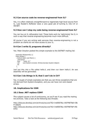 Satish Marwat Dot Net Web Resources satishcm@gmail.com 20 Page
9.2 Can source code be reverse-engineered from IL?
Yes, it is often relatively straightforward to regenerate high-level source from
IL. Lutz Roeder's Reflector does a very good job of turning IL into C# or
VB.NET.
9.3 How can I stop my code being reverse-engineered from IL?
You can buy an IL obfuscation tool. These tools work by 'optimising' the IL in
such a way that reverse-engineering becomes much more difficult.
Of course if you are writing web services then reverse-engineering is not a
problem as clients do not have access to your IL.
9.4 Can I write IL programs directly?
Yes. Peter Drayton posted this simple example to the DOTNET mailing list:
.assembly MyAssembly {}
.class MyApp {
.method static void Main() {
.entrypoint
ldstr "Hello, IL!"
call void System.Console::WriteLine(class System.Object)
ret
}
}
Just put this into a file called hello.il, and then run ilasm hello.il. An exe
assembly will be generated.
9.5 Can I do things in IL that I can't do in C#?
Yes. A couple of simple examples are that you can throw exceptions that are
not derived from System.Exception, and you can have non-zero-based
arrays.
10. Implications for COM
10.1 Does .NET replace COM?
This subject causes a lot of controversy, as you'll see if you read the mailing
list archives. Take a look at the following two threads:
http://discuss.develop.com/archives/wa.exe?A2=ind0007&L=DOTNET&D=0&
P=68241
http://discuss.develop.com/archives/wa.exe?A2=ind0007&L=DOTNET&P=R6
0761
 