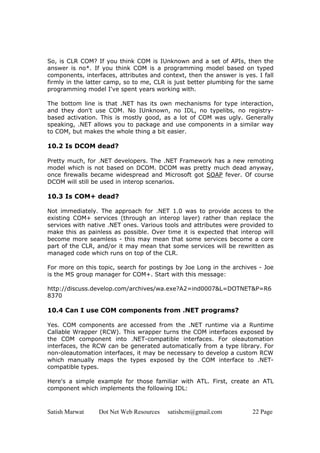 Satish Marwat Dot Net Web Resources satishcm@gmail.com 22 Page
So, is CLR COM? If you think COM is IUnknown and a set of APIs, then the
answer is no*. If you think COM is a programming model based on typed
components, interfaces, attributes and context, then the answer is yes. I fall
firmly in the latter camp, so to me, CLR is just better plumbing for the same
programming model I've spent years working with.
The bottom line is that .NET has its own mechanisms for type interaction,
and they don't use COM. No IUnknown, no IDL, no typelibs, no registry-
based activation. This is mostly good, as a lot of COM was ugly. Generally
speaking, .NET allows you to package and use components in a similar way
to COM, but makes the whole thing a bit easier.
10.2 Is DCOM dead?
Pretty much, for .NET developers. The .NET Framework has a new remoting
model which is not based on DCOM. DCOM was pretty much dead anyway,
once firewalls became widespread and Microsoft got SOAP fever. Of course
DCOM will still be used in interop scenarios.
10.3 Is COM+ dead?
Not immediately. The approach for .NET 1.0 was to provide access to the
existing COM+ services (through an interop layer) rather than replace the
services with native .NET ones. Various tools and attributes were provided to
make this as painless as possible. Over time it is expected that interop will
become more seamless - this may mean that some services become a core
part of the CLR, and/or it may mean that some services will be rewritten as
managed code which runs on top of the CLR.
For more on this topic, search for postings by Joe Long in the archives - Joe
is the MS group manager for COM+. Start with this message:
http://discuss.develop.com/archives/wa.exe?A2=ind0007&L=DOTNET&P=R6
8370
10.4 Can I use COM components from .NET programs?
Yes. COM components are accessed from the .NET runtime via a Runtime
Callable Wrapper (RCW). This wrapper turns the COM interfaces exposed by
the COM component into .NET-compatible interfaces. For oleautomation
interfaces, the RCW can be generated automatically from a type library. For
non-oleautomation interfaces, it may be necessary to develop a custom RCW
which manually maps the types exposed by the COM interface to .NET-
compatible types.
Here's a simple example for those familiar with ATL. First, create an ATL
component which implements the following IDL:
 