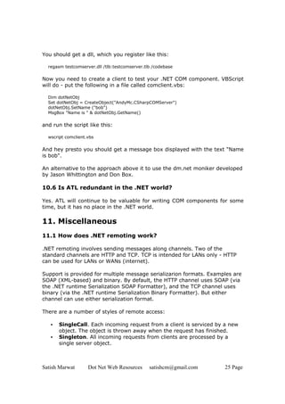 Satish Marwat Dot Net Web Resources satishcm@gmail.com 25 Page
You should get a dll, which you register like this:
regasm testcomserver.dll /tlb:testcomserver.tlb /codebase
Now you need to create a client to test your .NET COM component. VBScript
will do - put the following in a file called comclient.vbs:
Dim dotNetObj
Set dotNetObj = CreateObject("AndyMc.CSharpCOMServer")
dotNetObj.SetName ("bob")
MsgBox "Name is " & dotNetObj.GetName()
and run the script like this:
wscript comclient.vbs
And hey presto you should get a message box displayed with the text "Name
is bob".
An alternative to the approach above it to use the dm.net moniker developed
by Jason Whittington and Don Box.
10.6 Is ATL redundant in the .NET world?
Yes. ATL will continue to be valuable for writing COM components for some
time, but it has no place in the .NET world.
11. Miscellaneous
11.1 How does .NET remoting work?
.NET remoting involves sending messages along channels. Two of the
standard channels are HTTP and TCP. TCP is intended for LANs only - HTTP
can be used for LANs or WANs (internet).
Support is provided for multiple message serializarion formats. Examples are
SOAP (XML-based) and binary. By default, the HTTP channel uses SOAP (via
the .NET runtime Serialization SOAP Formatter), and the TCP channel uses
binary (via the .NET runtime Serialization Binary Formatter). But either
channel can use either serialization format.
There are a number of styles of remote access:
• SingleCall. Each incoming request from a client is serviced by a new
object. The object is thrown away when the request has finished.
• Singleton. All incoming requests from clients are processed by a
single server object.
 