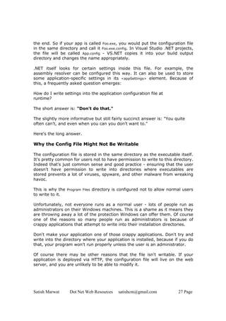 Satish Marwat Dot Net Web Resources satishcm@gmail.com 27 Page
the end. So if your app is called Foo.exe, you would put the configuration file
in the same directory and call it Foo.exe.config. In Visual Studio .NET projects,
the file will be called App.config - VS.NET copies it into your build output
directory and changes the name appropriately.
.NET itself looks for certain settings inside this file. For example, the
assembly resolver can be configured this way. It can also be used to store
some application-specific settings in its <appSettings> element. Because of
this, a frequently asked question emerges:
How do I write settings into the application configuration file at
runtime?
The short answer is: "Don't do that."
The slightly more informative but still fairly succinct answer is: "You quite
often can't, and even when you can you don't want to."
Here's the long answer.
Why the Config File Might Not Be Writable
The configuration file is stored in the same directory as the executable itself.
It's pretty common for users not to have permission to write to this directory.
Indeed that's just common sense and good practice - ensuring that the user
doesn't have permission to write into directories where executables are
stored prevents a lot of viruses, spyware, and other malware from wreaking
havoc.
This is why the Program Files directory is configured not to allow normal users
to write to it.
Unfortunately, not everyone runs as a normal user - lots of people run as
administrators on their Windows machines. This is a shame as it means they
are throwing away a lot of the protection Windows can offer them. Of course
one of the reasons so many people run as administrators is because of
crappy applications that attempt to write into their installation directories.
Don't make your application one of those crappy applications. Don't try and
write into the directory where your application is installed, because if you do
that, your program won't run properly unless the user is an administrator.
Of course there may be other reasons that the file isn't writable. If your
application is deployed via HTTP, the configuration file will live on the web
server, and you are unlikely to be able to modify it.
 