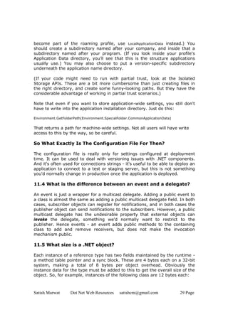 Satish Marwat Dot Net Web Resources satishcm@gmail.com 29 Page
become part of the roaming profile, use LocalApplicationData instead.) You
should create a subdirectory named after your company, and inside that a
subdirectory named after your program. (If you look inside your profile's
Application Data directory, you'll see that this is the structure applications
usually use.) You may also choose to put a version-specific subdirectory
underneath the application name directory.
(If your code might need to run with partial trust, look at the Isolated
Storage APIs. These are a bit more cumbersome than just creating files in
the right directory, and create some funny-looking paths. But they have the
considerable advantage of working in partial trust scenarios.)
Note that even if you want to store application-wide settings, you still don't
have to write into the application installation directory. Just do this:
Environment.GetFolderPath(Environment.SpecialFolder.CommonApplicationData)
That returns a path for machine-wide settings. Not all users will have write
access to this by the way, so be careful.
So What Exactly Is The Configuration File For Then?
The configuration file is really only for settings configured at deployment
time. It can be used to deal with versioning issues with .NET components.
And it's often used for connections strings - it's useful to be able to deploy an
application to connect to a test or staging server, but this is not something
you'd normally change in production once the application is deployed.
11.4 What is the difference between an event and a delegate?
An event is just a wrapper for a multicast delegate. Adding a public event to
a class is almost the same as adding a public multicast delegate field. In both
cases, subscriber objects can register for notifications, and in both cases the
publisher object can send notifications to the subscribers. However, a public
multicast delegate has the undesirable property that external objects can
invoke the delegate, something we'd normally want to restrict to the
publisher. Hence events - an event adds public methods to the containing
class to add and remove receivers, but does not make the invocation
mechanism public.
11.5 What size is a .NET object?
Each instance of a reference type has two fields maintained by the runtime -
a method table pointer and a sync block. These are 4 bytes each on a 32-bit
system, making a total of 8 bytes per object overhead. Obviously the
instance data for the type must be added to this to get the overall size of the
object. So, for example, instances of the following class are 12 bytes each:
 