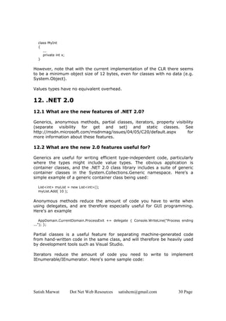 Satish Marwat Dot Net Web Resources satishcm@gmail.com 30 Page
class MyInt
{
...
private int x;
}
However, note that with the current implementation of the CLR there seems
to be a minimum object size of 12 bytes, even for classes with no data (e.g.
System.Object).
Values types have no equivalent overhead.
12. .NET 2.0
12.1 What are the new features of .NET 2.0?
Generics, anonymous methods, partial classes, iterators, property visibility
(separate visibility for get and set) and static classes. See
http://msdn.microsoft.com/msdnmag/issues/04/05/C20/default.aspx for
more information about these features.
12.2 What are the new 2.0 features useful for?
Generics are useful for writing efficient type-independent code, particularly
where the types might include value types. The obvious application is
container classes, and the .NET 2.0 class library includes a suite of generic
container classes in the System.Collections.Generic namespace. Here's a
simple example of a generic container class being used:
List<int> myList = new List<int>();
myList.Add( 10 );
Anonymous methods reduce the amount of code you have to write when
using delegates, and are therefore especially useful for GUI programming.
Here's an example
AppDomain.CurrentDomain.ProcessExit += delegate { Console.WriteLine("Process ending
..."); };
Partial classes is a useful feature for separating machine-generated code
from hand-written code in the same class, and will therefore be heavily used
by development tools such as Visual Studio.
Iterators reduce the amount of code you need to write to implement
IEnumerable/IEnumerator. Here's some sample code:
 