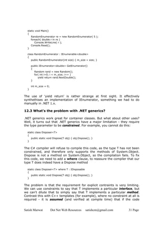 Satish Marwat Dot Net Web Resources satishcm@gmail.com 31 Page
static void Main()
{
RandomEnumerator re = new RandomEnumerator( 5 );
foreach( double r in re )
Console.WriteLine( r );
Console.Read();
}
class RandomEnumerator : IEnumerable<double>
{
public RandomEnumerator(int size) { m_size = size; }
public IEnumerator<double> GetEnumerator()
{
Random rand = new Random();
for( int i=0; i < m_size; i++ )
yield return rand.NextDouble();
}
int m_size = 0;
}
The use of 'yield return' is rather strange at first sight. It effectively
synthethises an implementation of IEnumerator, something we had to do
manually in .NET 1.x.
12.3 What's the problem with .NET generics?
.NET generics work great for container classes. But what about other uses?
Well, it turns out that .NET generics have a major limitation - they require
the type parameter to be constrained. For example, you cannot do this:
static class Disposer<T>
{
public static void Dispose(T obj) { obj.Dispose(); }
}
The C# compiler will refuse to compile this code, as the type T has not been
constrained, and therefore only supports the methods of System.Object.
Dispose is not a method on System.Object, so the compilation fails. To fix
this code, we need to add a where clause, to reassure the compiler that our
type T does indeed have a Dispose method
static class Disposer<T> where T : IDisposable
{
public static void Dispose(T obj) { obj.Dispose(); }
}
The problem is that the requirement for explicit contraints is very limiting.
We can use constraints to say that T implements a particular interface, but
we can't dilute that to simply say that T implements a particular method.
Contrast this with C++ templates (for example), where no constraint at all is
required - it is assumed (and verified at compile time) that if the code
 