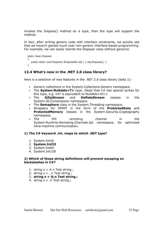 Satish Marwat Dot Net Web Resources satishcm@gmail.com 32 Page
invokes the Dispose() method on a type, then the type will support the
method.
In fact, after writing generic code with interface constraints, we quickly see
that we haven't gained much over non-generic interface-based programming.
For example, we can easily rewrite the Disposer class without generics:
static class Disposer
{
public static void Dispose( IDisposable obj ) { obj.Dispose(); }
}
12.4 What's new in the .NET 2.0 class library?
Here is a selection of new features in the .NET 2.0 class library (beta 1):
• Generic collections in the System.Collections.Generic namespace.
• The System.Nullable<T> type. (Note that C# has special syntax for
this type, e.g. int? is equivalent to Nullable<int>)
• The GZipStream and DeflateStream classes in the
System.IO.Compression namespace.
• The Semaphore class in the System.Threading namespace.
• Wrappers for DPAPI in the form of the ProtectedData and
ProtectedMemory classes in the System.Security.Cryptography
namespace.
• The IPC remoting channel in the
System.Runtime.Remoting.Channels.Ipc namespace, for optimised
intra-machine communication.
1) The C# keyword .int. maps to which .NET type?
1. System.Int16
2. System.Int32
3. System.Int64
4. System.Int128
2) Which of these string definitions will prevent escaping on
backslashes in C#?
1. string s = #.n Test string.;
2. string s = ..n Test string.;
3. string s = @.n Test string.;
4. string s = .n Test string.;
 