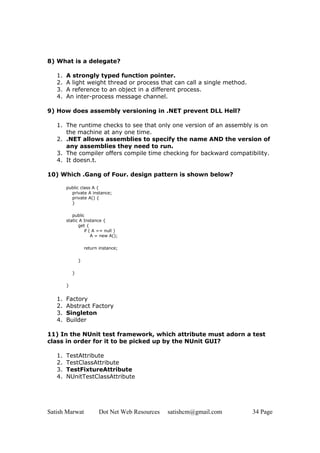 Satish Marwat Dot Net Web Resources satishcm@gmail.com 34 Page
8) What is a delegate?
1. A strongly typed function pointer.
2. A light weight thread or process that can call a single method.
3. A reference to an object in a different process.
4. An inter-process message channel.
9) How does assembly versioning in .NET prevent DLL Hell?
1. The runtime checks to see that only one version of an assembly is on
the machine at any one time.
2. .NET allows assemblies to specify the name AND the version of
any assemblies they need to run.
3. The compiler offers compile time checking for backward compatibility.
4. It doesn.t.
10) Which .Gang of Four. design pattern is shown below?
public class A {
private A instance;
private A() {
}
public
static A Instance {
get {
if ( A == null )
A = new A();
return instance;
}
}
}
1. Factory
2. Abstract Factory
3. Singleton
4. Builder
11) In the NUnit test framework, which attribute must adorn a test
class in order for it to be picked up by the NUnit GUI?
1. TestAttribute
2. TestClassAttribute
3. TestFixtureAttribute
4. NUnitTestClassAttribute
 