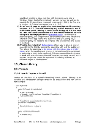 Satish Marwat Dot Net Web Resources satishcm@gmail.com 36 Page
would not be able to place two files with the same name into a
Windows folder, GAC differentiates by version number as well, so it’s
possible for MyApp.dll and MyApp.dll to co-exist in GAC if the first one
is version 1.0.0.0 and the second one is 1.1.0.0.
10.So let’s say I have an application that uses MyApp.dll assembly,
version 1.0.0.0. There is a security bug in that assembly, and I
publish the patch, issuing it under name MyApp.dll 1.1.0.0. How
do I tell the client applications that are already installed to start
using this new MyApp.dll? Use publisher policy. To configure a
publisher policy, use the publisher policy configuration file, which uses
a format similar app .config file. But unlike the app .config file, a
publisher policy file needs to be compiled into an assembly and placed
in the GAC.
11.What is delay signing? Delay signing allows you to place a shared
assembly in the GAC by signing the assembly with just the public key.
This allows the assembly to be signed with the private key at a later
stage, when the development process is complete and the component
or assembly is ready to be deployed. This process enables developers
to work with shared assemblies as if they were strongly named, and it
secures the private key of the signature from being accessed at
different stages of development.
13. Class Library
13.1 Threads
13.1.1 How do I spawn a thread?
Create an instance of a System.Threading.Thread object, passing it an
instance of a ThreadStart delegate that will be executed on the new thread.
For example:
class MyThread
{
public MyThread( string initData )
{
m_data = initData;
m_thread = new Thread( new ThreadStart(ThreadMain) );
m_thread.Start();
}
// ThreadMain() is executed on the new thread.
private void ThreadMain()
{
Console.WriteLine( m_data );
}
public void WaitUntilFinished()
{
m_thread.Join();
}
 