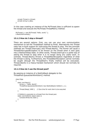 Satish Marwat Dot Net Web Resources satishcm@gmail.com 37 Page
private Thread m_thread;
private string m_data;
}
In this case creating an instance of the MyThread class is sufficient to spawn
the thread and execute the MyThread.ThreadMain() method:
MyThread t = new MyThread( "Hello, world." );
t.WaitUntilFinished();
13.1.2 How do I stop a thread?
There are several options. First, you can use your own communication
mechanism to tell the ThreadStart method to finish. Alternatively the Thread
class has in-built support for instructing the thread to stop. The two principle
methods are Thread.Interrupt() and Thread.Abort(). The former will cause a
ThreadInterruptedException to be thrown on the thread when it next goes
into a WaitJoinSleep state. In other words, Thread.Interrupt is a polite way of
asking the thread to stop when it is no longer doing any useful work. In
contrast, Thread.Abort() throws a ThreadAbortException regardless of what
the thread is doing. Furthermore, the ThreadAbortException cannot normally
be caught (though the ThreadStart's finally method will be executed).
Thread.Abort() is a heavy-handed mechanism which should not normally be
required.
13.1.3 How do I use the thread pool?
By passing an instance of a WaitCallback delegate to the
ThreadPool.QueueUserWorkItem() method
class CApp
{
static void Main(){
string s = "Hello, World";
ThreadPool.QueueUserWorkItem( new WaitCallback( DoWork ), s );
Thread.Sleep( 1000 ); // Give time for work item to be executed
}
// DoWork is executed on a thread from the thread pool.
static void DoWork( object state ){
Console.WriteLine( state );
}
}
 