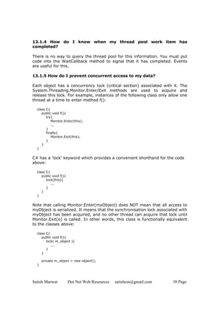 Satish Marwat Dot Net Web Resources satishcm@gmail.com 38 Page
13.1.4 How do I know when my thread pool work item has
completed?
There is no way to query the thread pool for this information. You must put
code into the WaitCallback method to signal that it has completed. Events
are useful for this.
13.1.5 How do I prevent concurrent access to my data?
Each object has a concurrency lock (critical section) associated with it. The
System.Threading.Monitor.Enter/Exit methods are used to acquire and
release this lock. For example, instances of the following class only allow one
thread at a time to enter method f():
class C{
public void f(){
try{
Monitor.Enter(this);
...
}
finally{
Monitor.Exit(this);
}
}
}
C# has a 'lock' keyword which provides a convenient shorthand for the code
above:
class C{
public void f(){
lock(this){
...
}
}
}
Note that calling Monitor.Enter(myObject) does NOT mean that all access to
myObject is serialized. It means that the synchronisation lock associated with
myObject has been acquired, and no other thread can acquire that lock until
Monitor.Exit(o) is called. In other words, this class is functionally equivalent
to the classes above:
class C{
public void f(){
lock( m_object ){
...
}
}
private m_object = new object();
}
 