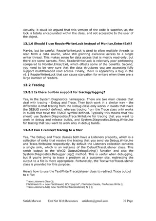 Satish Marwat Dot Net Web Resources satishcm@gmail.com 39 Page
Actually, it could be argued that this version of the code is superior, as the
lock is totally encapsulated within the class, and not accessible to the user of
the object.
13.1.6 Should I use ReaderWriterLock instead of Monitor.Enter/Exit?
Maybe, but be careful. ReaderWriterLock is used to allow multiple threads to
read from a data source, while still granting exclusive access to a single
writer thread. This makes sense for data access that is mostly read-only, but
there are some caveats. First, ReaderWriterLock is relatively poor performing
compared to Monitor.Enter/Exit, which offsets some of the benefits. Second,
you need to be very sure that the data structures you are accessing fully
support multithreaded read access. Finally, there is apparently a bug in the
v1.1 ReaderWriterLock that can cause starvation for writers when there are a
large number of readers.
13.2 Tracing
13.2.1 Is there built-in support for tracing/logging?
Yes, in the System.Diagnostics namespace. There are two main classes that
deal with tracing - Debug and Trace. They both work in a similar way - the
difference is that tracing from the Debug class only works in builds that have
the DEBUG symbol defined, whereas tracing from the Trace class only works
in builds that have the TRACE symbol defined. Typically this means that you
should use System.Diagnostics.Trace.WriteLine for tracing that you want to
work in debug and release builds, and System.Diagnostics.Debug.WriteLine
for tracing that you want to work only in debug builds.
13.2.2 Can I redirect tracing to a file?
Yes. The Debug and Trace classes both have a Listeners property, which is a
collection of sinks that receive the tracing that you send via Debug.WriteLine
and Trace.WriteLine respectively. By default the Listeners collection contains
a single sink, which is an instance of the DefaultTraceListener class. This
sends output to the Win32 OutputDebugString() function and also the
System.Diagnostics.Debugger.Log() method. This is useful when debugging,
but if you're trying to trace a problem at a customer site, redirecting the
output to a file is more appropriate. Fortunately, the TextWriterTraceListener
class is provided for this purpose.
Here's how to use the TextWriterTraceListener class to redirect Trace output
to a file:
Trace.Listeners.Clear();
FileStream fs = new FileStream( @"c:log.txt", FileMode.Create, FileAccess.Write );
Trace.Listeners.Add( new TextWriterTraceListener( fs ) );
 