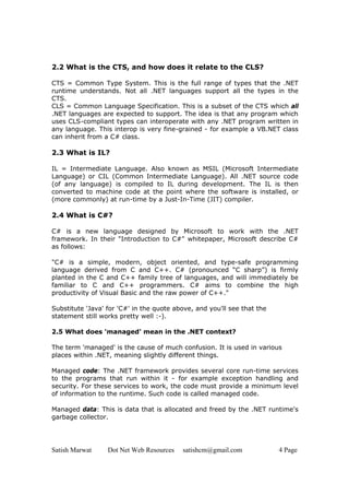 Satish Marwat Dot Net Web Resources satishcm@gmail.com 4 Page
2.2 What is the CTS, and how does it relate to the CLS?
CTS = Common Type System. This is the full range of types that the .NET
runtime understands. Not all .NET languages support all the types in the
CTS.
CLS = Common Language Specification. This is a subset of the CTS which all
.NET languages are expected to support. The idea is that any program which
uses CLS-compliant types can interoperate with any .NET program written in
any language. This interop is very fine-grained - for example a VB.NET class
can inherit from a C# class.
2.3 What is IL?
IL = Intermediate Language. Also known as MSIL (Microsoft Intermediate
Language) or CIL (Common Intermediate Language). All .NET source code
(of any language) is compiled to IL during development. The IL is then
converted to machine code at the point where the software is installed, or
(more commonly) at run-time by a Just-In-Time (JIT) compiler.
2.4 What is C#?
C# is a new language designed by Microsoft to work with the .NET
framework. In their "Introduction to C#" whitepaper, Microsoft describe C#
as follows:
"C# is a simple, modern, object oriented, and type-safe programming
language derived from C and C++. C# (pronounced “C sharp”) is firmly
planted in the C and C++ family tree of languages, and will immediately be
familiar to C and C++ programmers. C# aims to combine the high
productivity of Visual Basic and the raw power of C++."
Substitute 'Java' for 'C#' in the quote above, and you'll see that the
statement still works pretty well :-).
2.5 What does 'managed' mean in the .NET context?
The term 'managed' is the cause of much confusion. It is used in various
places within .NET, meaning slightly different things.
Managed code: The .NET framework provides several core run-time services
to the programs that run within it - for example exception handling and
security. For these services to work, the code must provide a minimum level
of information to the runtime. Such code is called managed code.
Managed data: This is data that is allocated and freed by the .NET runtime's
garbage collector.
 