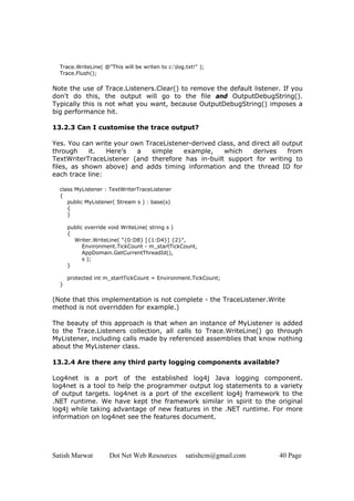 Satish Marwat Dot Net Web Resources satishcm@gmail.com 40 Page
Trace.WriteLine( @"This will be writen to c:log.txt!" );
Trace.Flush();
Note the use of Trace.Listeners.Clear() to remove the default listener. If you
don't do this, the output will go to the file and OutputDebugString().
Typically this is not what you want, because OutputDebugString() imposes a
big performance hit.
13.2.3 Can I customise the trace output?
Yes. You can write your own TraceListener-derived class, and direct all output
through it. Here's a simple example, which derives from
TextWriterTraceListener (and therefore has in-built support for writing to
files, as shown above) and adds timing information and the thread ID for
each trace line:
class MyListener : TextWriterTraceListener
{
public MyListener( Stream s ) : base(s)
{
}
public override void WriteLine( string s )
{
Writer.WriteLine( "{0:D8} [{1:D4}] {2}",
Environment.TickCount - m_startTickCount,
AppDomain.GetCurrentThreadId(),
s );
}
protected int m_startTickCount = Environment.TickCount;
}
(Note that this implementation is not complete - the TraceListener.Write
method is not overridden for example.)
The beauty of this approach is that when an instance of MyListener is added
to the Trace.Listeners collection, all calls to Trace.WriteLine() go through
MyListener, including calls made by referenced assemblies that know nothing
about the MyListener class.
13.2.4 Are there any third party logging components available?
Log4net is a port of the established log4j Java logging component.
log4net is a tool to help the programmer output log statements to a variety
of output targets. log4net is a port of the excellent log4j framework to the
.NET runtime. We have kept the framework similar in spirit to the original
log4j while taking advantage of new features in the .NET runtime. For more
information on log4net see the features document.
 