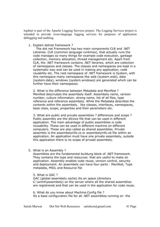 Satish Marwat Dot Net Web Resources satishcm@gmail.com 41 Page
log4net is part of the Apache Logging Services project. The Logging Services project is
intended to provide cross-language logging services for purposes of application
debugging and auditing.
1. Explain dotnet framework ?
The dot net Framework has two main components CLR and .NET
Libraries. CLR (common language runtimes), that actually runs the
code manages so many things for example code execution, garbage
collection, memory allocation, thread management etc. Apart from
CLR, the .NET framework contains .NET libraries, which are collection
of namespaces and classes. The classes and namespaces are kept in a
systematic way and can be used in making any application, code
reuability etc. The root namespace of .NET framework is System, with
this namespace many namespaces like web (system.web), data
(system.data), windows (system.windows) are generated which can be
further have their namespaces.
2. What is the difference between Metadata and Menifest ?
Menifest descriubes the assembely itself. Assembely name, version
number, culture information. strong name, list of all files, type
reference and reference assembely. While the Metadata describes the
contents within the assembely. like classes, interfaces, namespaces,
base class, scope, properties and their parameters etc.
3. What are public and private assemblies ? differences and scope ?
Public assembly are the dll/exe file that can be used in different
application. The main advantage of public assemblies is code
reusability. These can be used in different machine on different
computers. These are also called as shared assemblies. Private
assembly is the assembelyinfo.cs or assembelyinfo.vb file within an
application. An application must have one private assembely, outside
this application there is no scope of privaet assembely.
5. What is an Assembly ?
Assemblies are the fundamental buildung block of .NET framework.
They contains the type and resources that are useful to make an
application. Assembly enables code reuse, version control, security
and deployment. An assembely can have four parts : Menifest, Type
metadata, MSIL and Resource file
5. What is GAC ?
GAC (global assembelu cache) Its an space (directory
C:winntassembely) on the server where all the shared assemblies
are registrered and that can be used in the application for code reuse.
6. What do you know about Machine.Config file ?
Its a base configuration file for all .NET assemblies running on the
 