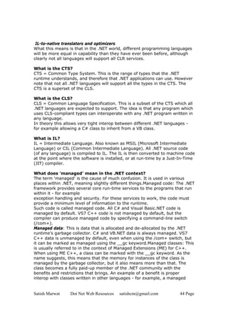 Satish Marwat Dot Net Web Resources satishcm@gmail.com 44 Page
IL-to-native translators and optimizers
What this means is that in the .NET world, different programming languages
will be more equal in capability than they have ever been before, although
clearly not all languages will support all CLR services.
What is the CTS?
CTS = Common Type System. This is the range of types that the .NET
runtime understands, and therefore that .NET applications can use. However
note that not all .NET languages will support all the types in the CTS. The
CTS is a superset of the CLS.
What is the CLS?
CLS = Common Language Specification. This is a subset of the CTS which all
.NET languages are expected to support. The idea is that any program which
uses CLS-compliant types can interoperate with any .NET program written in
any language.
In theory this allows very tight interop between different .NET languages -
for example allowing a C# class to inherit from a VB class.
What is IL?
IL = Intermediate Language. Also known as MSIL (Microsoft Intermediate
Language) or CIL (Common Intermediate Language). All .NET source code
(of any language) is compiled to IL. The IL is then converted to machine code
at the point where the software is installed, or at run-time by a Just-In-Time
(JIT) compiler.
What does 'managed' mean in the .NET context?
The term 'managed' is the cause of much confusion. It is used in various
places within .NET, meaning slightly different things.Managed code: The .NET
framework provides several core run-time services to the programs that run
within it - for example
exception handling and security. For these services to work, the code must
provide a minimum level of information to the runtime.
Such code is called managed code. All C# and Visual Basic.NET code is
managed by default. VS7 C++ code is not managed by default, but the
compiler can produce managed code by specifying a command-line switch
(/com+).
Managed data: This is data that is allocated and de-allocated by the .NET
runtime's garbage collector. C# and VB.NET data is always managed. VS7
C++ data is unmanaged by default, even when using the /com+ switch, but
it can be marked as managed using the __gc keyword.Managed classes: This
is usually referred to in the context of Managed Extensions (ME) for C++.
When using ME C++, a class can be marked with the __gc keyword. As the
name suggests, this means that the memory for instances of the class is
managed by the garbage collector, but it also means more than that. The
class becomes a fully paid-up member of the .NET community with the
benefits and restrictions that brings. An example of a benefit is proper
interop with classes written in other languages - for example, a managed
 