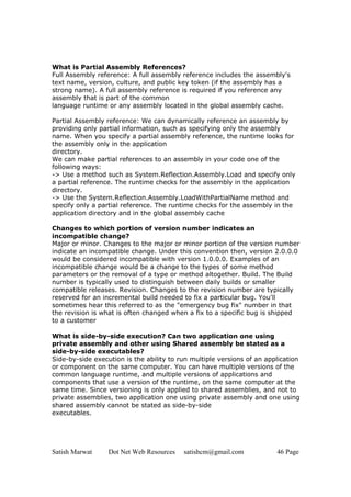 Satish Marwat Dot Net Web Resources satishcm@gmail.com 46 Page
What is Partial Assembly References?
Full Assembly reference: A full assembly reference includes the assembly's
text name, version, culture, and public key token (if the assembly has a
strong name). A full assembly reference is required if you reference any
assembly that is part of the common
language runtime or any assembly located in the global assembly cache.
Partial Assembly reference: We can dynamically reference an assembly by
providing only partial information, such as specifying only the assembly
name. When you specify a partial assembly reference, the runtime looks for
the assembly only in the application
directory.
We can make partial references to an assembly in your code one of the
following ways:
-> Use a method such as System.Reflection.Assembly.Load and specify only
a partial reference. The runtime checks for the assembly in the application
directory.
-> Use the System.Reflection.Assembly.LoadWithPartialName method and
specify only a partial reference. The runtime checks for the assembly in the
application directory and in the global assembly cache
Changes to which portion of version number indicates an
incompatible change?
Major or minor. Changes to the major or minor portion of the version number
indicate an incompatible change. Under this convention then, version 2.0.0.0
would be considered incompatible with version 1.0.0.0. Examples of an
incompatible change would be a change to the types of some method
parameters or the removal of a type or method altogether. Build. The Build
number is typically used to distinguish between daily builds or smaller
compatible releases. Revision. Changes to the revision number are typically
reserved for an incremental build needed to fix a particular bug. You'll
sometimes hear this referred to as the "emergency bug fix" number in that
the revision is what is often changed when a fix to a specific bug is shipped
to a customer
What is side-by-side execution? Can two application one using
private assembly and other using Shared assembly be stated as a
side-by-side executables?
Side-by-side execution is the ability to run multiple versions of an application
or component on the same computer. You can have multiple versions of the
common language runtime, and multiple versions of applications and
components that use a version of the runtime, on the same computer at the
same time. Since versioning is only applied to shared assemblies, and not to
private assemblies, two application one using private assembly and one using
shared assembly cannot be stated as side-by-side
executables.
 