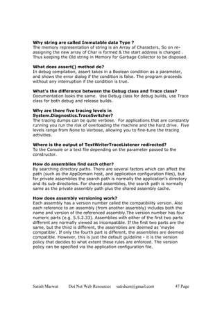 Satish Marwat Dot Net Web Resources satishcm@gmail.com 47 Page
Why string are called Immutable data Type ?
The memory representation of string is an Array of Characters, So on re-
assigning the new array of Char is formed & the start address is changed .
Thus keeping the Old string in Memory for Garbage Collector to be disposed.
What does assert() method do?
In debug compilation, assert takes in a Boolean condition as a parameter,
and shows the error dialog if the condition is false. The program proceeds
without any interruption if the condition is true.
What's the difference between the Debug class and Trace class?
Documentation looks the same. Use Debug class for debug builds, use Trace
class for both debug and release builds.
Why are there five tracing levels in
System.Diagnostics.TraceSwitcher?
The tracing dumps can be quite verbose. For applications that are constantly
running you run the risk of overloading the machine and the hard drive. Five
levels range from None to Verbose, allowing you to fine-tune the tracing
activities.
Where is the output of TextWriterTraceListener redirected?
To the Console or a text file depending on the parameter passed to the
constructor.
How do assemblies find each other?
By searching directory paths. There are several factors which can affect the
path (such as the AppDomain host, and application configuration files), but
for private assemblies the search path is normally the application's directory
and its sub-directories. For shared assemblies, the search path is normally
same as the private assembly path plus the shared assembly cache.
How does assembly versioning work?
Each assembly has a version number called the compatibility version. Also
each reference to an assembly (from another assembly) includes both the
name and version of the referenced assembly.The version number has four
numeric parts (e.g. 5.5.2.33). Assemblies with either of the first two parts
different are normally viewed as incompatible. If the first two parts are the
same, but the third is different, the assemblies are deemed as 'maybe
compatible'. If only the fourth part is different, the assemblies are deemed
compatible. However, this is just the default guideline - it is the version
policy that decides to what extent these rules are enforced. The version
policy can be specified via the application configuration file.
 