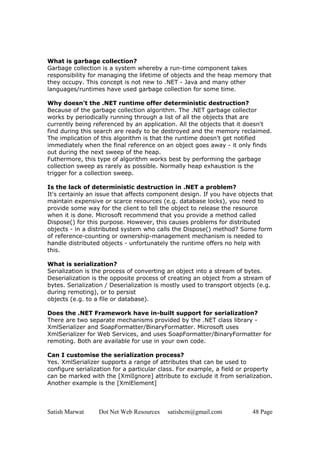 Satish Marwat Dot Net Web Resources satishcm@gmail.com 48 Page
What is garbage collection?
Garbage collection is a system whereby a run-time component takes
responsibility for managing the lifetime of objects and the heap memory that
they occupy. This concept is not new to .NET - Java and many other
languages/runtimes have used garbage collection for some time.
Why doesn't the .NET runtime offer deterministic destruction?
Because of the garbage collection algorithm. The .NET garbage collector
works by periodically running through a list of all the objects that are
currently being referenced by an application. All the objects that it doesn't
find during this search are ready to be destroyed and the memory reclaimed.
The implication of this algorithm is that the runtime doesn't get notified
immediately when the final reference on an object goes away - it only finds
out during the next sweep of the heap.
Futhermore, this type of algorithm works best by performing the garbage
collection sweep as rarely as possible. Normally heap exhaustion is the
trigger for a collection sweep.
Is the lack of deterministic destruction in .NET a problem?
It's certainly an issue that affects component design. If you have objects that
maintain expensive or scarce resources (e.g. database locks), you need to
provide some way for the client to tell the object to release the resource
when it is done. Microsoft recommend that you provide a method called
Dispose() for this purpose. However, this causes problems for distributed
objects - in a distributed system who calls the Dispose() method? Some form
of reference-counting or ownership-management mechanism is needed to
handle distributed objects - unfortunately the runtime offers no help with
this.
What is serialization?
Serialization is the process of converting an object into a stream of bytes.
Deserialization is the opposite process of creating an object from a stream of
bytes. Serialization / Deserialization is mostly used to transport objects (e.g.
during remoting), or to persist
objects (e.g. to a file or database).
Does the .NET Framework have in-built support for serialization?
There are two separate mechanisms provided by the .NET class library -
XmlSerializer and SoapFormatter/BinaryFormatter. Microsoft uses
XmlSerializer for Web Services, and uses SoapFormatter/BinaryFormatter for
remoting. Both are available for use in your own code.
Can I customise the serialization process?
Yes. XmlSerializer supports a range of attributes that can be used to
configure serialization for a particular class. For example, a field or property
can be marked with the [XmlIgnore] attribute to exclude it from serialization.
Another example is the [XmlElement]
 