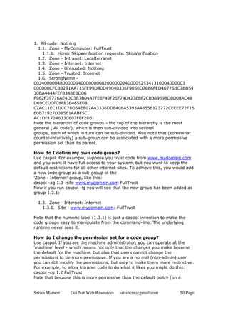 Satish Marwat Dot Net Web Resources satishcm@gmail.com 50 Page
1. All code: Nothing
1.1. Zone - MyComputer: FullTrust
1.1.1. Honor SkipVerification requests: SkipVerification
1.2. Zone - Intranet: LocalIntranet
1.3. Zone - Internet: Internet
1.4. Zone - Untrusted: Nothing
1.5. Zone - Trusted: Internet
1.6. StrongName -
0024000004800000940000000602000000240000525341310004000003
000000CFCB3291AA715FE99D40D49040336F9056D7886FED46775BC7BB54
30BA4444FEF8348EBD06
F962F39776AE4DC3B7B04A7FE6F49F25F740423EBF2C0B89698D8D08AC48
D69CED0FC8F83B465E08
07AC11EC1DCC7D054E807A43336DDE408A5393A48556123272CEEEE72F16
60B71927D38561AABF5C
AC1DF1734633C602F8F2D5:
Note the hierarchy of code groups - the top of the hierarchy is the most
general ('All code'), which is then sub-divided into several
groups, each of which in turn can be sub-divided. Also note that (somewhat
counter-intuitively) a sub-group can be associated with a more permissive
permission set than its parent.
How do I define my own code group?
Use caspol. For example, suppose you trust code from www.mydomain.com
and you want it have full access to your system, but you want to keep the
default restrictions for all other internet sites. To achieve this, you would add
a new code group as a sub-group of the
'Zone - Internet' group, like this:
caspol -ag 1.3 -site www.mydomain.com FullTrust
Now if you run caspol -lg you will see that the new group has been added as
group 1.3.1:
1.3. Zone - Internet: Internet
1.3.1. Site - www.mydomain.com: FullTrust
Note that the numeric label (1.3.1) is just a caspol invention to make the
code groups easy to manipulate from the command-line. The underlying
runtime never sees it.
How do I change the permission set for a code group?
Use caspol. If you are the machine administrator, you can operate at the
'machine' level - which means not only that the changes you make become
the default for the machine, but also that users cannot change the
permissions to be more permissive. If you are a normal (non-admin) user
you can still modify the permissions, but only to make them more restrictive.
For example, to allow intranet code to do what it likes you might do this:
caspol -cg 1.2 FullTrust
Note that because this is more permissive than the default policy (on a
 