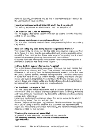 Satish Marwat Dot Net Web Resources satishcm@gmail.com 51 Page
standard system), you should only do this at the machine level - doing it at
the user level will have no effect.
I can't be bothered with all this CAS stuff. Can I turn it off?
Yes, as long as you are an administrator. Just run: caspol -s off
Can I look at the IL for an assembly?
Yes. MS supply a tool called Ildasm which can be used to view the metadata
and IL for an assembly.
Can source code be reverse-engineered from IL?
Yes, it is often relatively straightforward to regenerate high-level source (e.g.
C#) from IL.
How can I stop my code being reverse-engineered from IL?
There is currently no simple way to stop code being reverse-engineered from
IL. In future it is likely that IL obfuscation tools will become available, either
from MS or from third parties. These tools work by 'optimising' the IL in such
a way that reverse-engineering becomes much more difficult.
Of course if you are writing web services then reverse-engineering is not a
problem as clients do not have access to your IL.
Is there built-in support for tracing/logging?
Yes, in the System.Diagnostics namespace. There are two main classes that
deal with tracing - Debug and Trace. They both work in a similar way - the
difference is that tracing from the Debug class only works in builds that have
the DEBUG symbol defined, whereas tracing from the Trace class only works
in builds that have the TRACE symbol defined. Typically this means that you
should use System.Diagnostics.Trace.WriteLine for tracing that you want to
work in debug and release builds, and System.Diagnostics.Debug.WriteLine
for tracing that you want to work only in debug builds.
Can I redirect tracing to a file?
Yes. The Debug and Trace classes both have a Listeners property, which is a
collection of sinks that receive the tracing that you send via Debug.WriteLine
and Trace.WriteLine respectively. By default the Listeners collection contains
a single sink, which is an
instance of the DefaultTraceListener class. This sends output to the Win32
OutputDebugString() function and also the
System.Diagnostics.Debugger.Log() method. This is useful when debugging,
but if you're trying to trace a problem at a customer site, redirecting the
output to a file is more appropriate. Fortunately, the TextWriterTraceListener
class is provided for this purpose.
What are the contents of assembly?
In general, a static assembly can consist of four elements:
The assembly manifest, which contains assembly metadata.
Type metadata.
 
