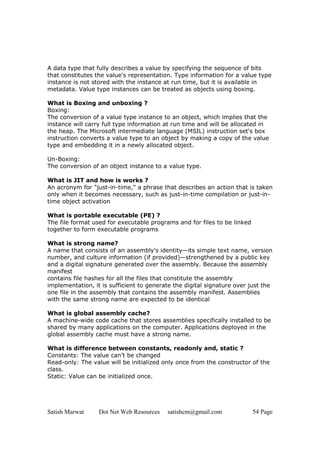 Satish Marwat Dot Net Web Resources satishcm@gmail.com 54 Page
A data type that fully describes a value by specifying the sequence of bits
that constitutes the value's representation. Type information for a value type
instance is not stored with the instance at run time, but it is available in
metadata. Value type instances can be treated as objects using boxing.
What is Boxing and unboxing ?
Boxing:
The conversion of a value type instance to an object, which implies that the
instance will carry full type information at run time and will be allocated in
the heap. The Microsoft intermediate language (MSIL) instruction set's box
instruction converts a value type to an object by making a copy of the value
type and embedding it in a newly allocated object.
Un-Boxing:
The conversion of an object instance to a value type.
What is JIT and how is works ?
An acronym for "just-in-time," a phrase that describes an action that is taken
only when it becomes necessary, such as just-in-time compilation or just-in-
time object activation
What is portable executable (PE) ?
The file format used for executable programs and for files to be linked
together to form executable programs
What is strong name?
A name that consists of an assembly's identity—its simple text name, version
number, and culture information (if provided)—strengthened by a public key
and a digital signature generated over the assembly. Because the assembly
manifest
contains file hashes for all the files that constitute the assembly
implementation, it is sufficient to generate the digital signature over just the
one file in the assembly that contains the assembly manifest. Assemblies
with the same strong name are expected to be identical
What is global assembly cache?
A machine-wide code cache that stores assemblies specifically installed to be
shared by many applications on the computer. Applications deployed in the
global assembly cache must have a strong name.
What is difference between constants, readonly and, static ?
Constants: The value can’t be changed
Read-only: The value will be initialized only once from the constructor of the
class.
Static: Value can be initialized once.
 