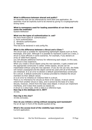 Satish Marwat Dot Net Web Resources satishcm@gmail.com 55 Page
What is difference between shared and public?
An assembly that can be referenced by more than one application. An
assembly must be explicitly built to be shared by giving it a cryptographically
strong name.
What is namespace used for loading assemblies at run time and
name the methods?
System.Reflection
What are the types of authentication in .net?
We have three types of authentication:
1. Form authentication
2. Windows authentication
3. Passport
This has to be declared in web.config file.
What is the difference between a Struct and a Class ?
The struct type is suitable for representing lightweight objects such as Point,
Rectangle, and Color. Although it is possible to represent a point as a class, a
struct is more efficient in some scenarios. For example, if you declare an
array of 1000 Point objects,
you will allocate additional memory for referencing each object. In this case,
the struct is less expensive.
When you create a struct object using the new operator, it gets created and
the appropriate constructor is called. Unlike classes, structs can be
instantiated without using the new operator. If you do not use new, the fields
will remain unassigned and the object cannot be used until all of the fields
are initialized. It is an error to declare a default (parameterless) constructor
for a struct. A default constructor is always provided to initialize the struct
members to their default values.
It is an error to initialize an instance field in a struct.
There is no inheritance for structs as there is for classes. A struct cannot
inherit from another struct or class, and it cannot be the base of a class.
Structs, however, inherit from the base class Object. A struct can implement
interfaces, and it does that exactly as classes do.
A struct is a value type, while a class is a reference type.
How big is the datatype int in .NET?
32 bits.
How big is the char?
16 bits (Unicode).
How do you initiate a string without escaping each backslash?
Put an @ sign in front of the double-quoted string.
What's the access level of the visibility type internal?
Current application.
 