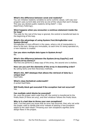 Satish Marwat Dot Net Web Resources satishcm@gmail.com 57 Page
What's the difference between const and readonly?
You can initialize readonly variables to some runtime values. Let's say your
program uses current date and time as one of the values that won't change.
This way you declare public readonly string DateT = new
DateTime().ToString().
What happens when you encounter a continue statement inside the
for loop?
The code for the rest of the loop is ignored, the control is transferred back to
the beginning of the loop.
What's the advantage of using System.Text.StringBuilder over
System.String?
StringBuilder is more efficient in the cases, where a lot of manipulation is
done to the text. Strings are immutable, so each time it's being operated on,
a new instance is created.
Can you store multiple data types in System.Array?
No.
What's the difference between the System.Array.CopyTo() and
System.Array.Clone()?
The first one performs a deep copy of the array, the second one is shallow.
How can you sort the elements of the array in descending order?
By calling Sort() and then Reverse() methods.
What's the .NET datatype that allows the retrieval of data by a
unique key?
HashTable.
What's class SortedList underneath?
A sorted HashTable.
Will finally block get executed if the exception had not occurred?
Yes.
Can multiple catch blocks be executed?
No, once the proper catch code fires off, the control is transferred to the
finally block (if there are any), and then whatever follows the finally block.
Why is it a bad idea to throw your own exceptions?
Well, if at that point you know that an error has occurred, then why not write
the proper code to handle that error instead of passing a new Exception
object to the catch block? Throwing your own exceptions signifies some
design flaws in the project.
 