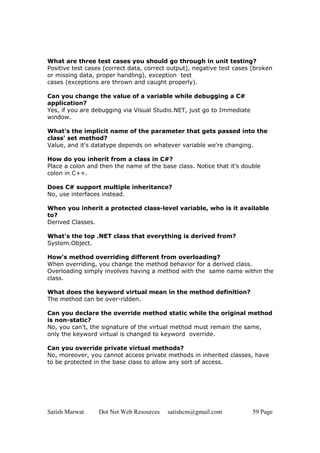 Satish Marwat Dot Net Web Resources satishcm@gmail.com 59 Page
What are three test cases you should go through in unit testing?
Positive test cases (correct data, correct output), negative test cases (broken
or missing data, proper handling), exception test
cases (exceptions are thrown and caught properly).
Can you change the value of a variable while debugging a C#
application?
Yes, if you are debugging via Visual Studio.NET, just go to Immediate
window.
What's the implicit name of the parameter that gets passed into the
class' set method?
Value, and it's datatype depends on whatever variable we're changing.
How do you inherit from a class in C#?
Place a colon and then the name of the base class. Notice that it's double
colon in C++.
Does C# support multiple inheritance?
No, use interfaces instead.
When you inherit a protected class-level variable, who is it available
to?
Derived Classes.
What's the top .NET class that everything is derived from?
System.Object.
How's method overriding different from overloading?
When overriding, you change the method behavior for a derived class.
Overloading simply involves having a method with the same name within the
class.
What does the keyword virtual mean in the method definition?
The method can be over-ridden.
Can you declare the override method static while the original method
is non-static?
No, you can't, the signature of the virtual method must remain the same,
only the keyword virtual is changed to keyword override.
Can you override private virtual methods?
No, moreover, you cannot access private methods in inherited classes, have
to be protected in the base class to allow any sort of access.
 