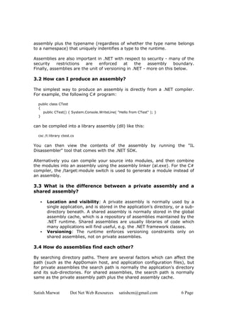 Satish Marwat Dot Net Web Resources satishcm@gmail.com 6 Page
assembly plus the typename (regardless of whether the type name belongs
to a namespace) that uniquely indentifies a type to the runtime.
Assemblies are also important in .NET with respect to security - many of the
security restrictions are enforced at the assembly boundary.
Finally, assemblies are the unit of versioning in .NET - more on this below.
3.2 How can I produce an assembly?
The simplest way to produce an assembly is directly from a .NET compiler.
For example, the following C# program:
public class CTest
{
public CTest() { System.Console.WriteLine( "Hello from CTest" ); }
}
can be compiled into a library assembly (dll) like this:
csc /t:library ctest.cs
You can then view the contents of the assembly by running the "IL
Disassembler" tool that comes with the .NET SDK.
Alternatively you can compile your source into modules, and then combine
the modules into an assembly using the assembly linker (al.exe). For the C#
compiler, the /target:module switch is used to generate a module instead of
an assembly.
3.3 What is the difference between a private assembly and a
shared assembly?
• Location and visibility: A private assembly is normally used by a
single application, and is stored in the application's directory, or a sub-
directory beneath. A shared assembly is normally stored in the global
assembly cache, which is a repository of assemblies maintained by the
.NET runtime. Shared assemblies are usually libraries of code which
many applications will find useful, e.g. the .NET framework classes.
• Versioning: The runtime enforces versioning constraints only on
shared assemblies, not on private assemblies.
3.4 How do assemblies find each other?
By searching directory paths. There are several factors which can affect the
path (such as the AppDomain host, and application configuration files), but
for private assemblies the search path is normally the application's directory
and its sub-directories. For shared assemblies, the search path is normally
same as the private assembly path plus the shared assembly cache.
 