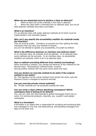 Satish Marwat Dot Net Web Resources satishcm@gmail.com 62 Page
When do you absolutely have to declare a class as abstract?
1. When at least one of the methods in the class is abstract.
2. When the class itself is inherited from an abstract class, but not all
base abstract methods have been overridden.
What's an interface?
It's an abstract class with public abstract methods all of which must be
implemented in the inherited classes.
Why can't you specify the accessibility modifier for methods inside
the interface?
They all must be public. Therefore, to prevent you from getting the false
impression that you have any freedom of choice,
you are not allowed to specify any accessibility, it's public by default.
What's the difference between an interface and abstract class?
In an interface class, all methods must be abstract. In an abstract class
some methods can be concrete. In an interface class, no accessibility
modifiers are allowed, which is ok in an abstract class.
How is method overriding different from method overloading?
When overriding a method, you change the behavior of the method for the
derived class. Overloading a method simply involves
having another method with the same name within the class.
Can you declare an override method to be static if the original
method is non-static?
No. The signature of the virtual method must remain the same, only the
keyword virtual is changed to keyword override.
Can you override private virtual methods?
No. Private methods are not accessible outside the class.
Can you write a class without specifying namespace? Which
namespace does it belong to by default?
Yes, you can, then the class belongs to global namespace which has no
name. For commercial products, naturally, you wouldn't want global
namespace
What is a formatter?
A formatter is an object that is responsible for encoding and serializing data
into messages on one end, and deserializing and decoding messages into
data on the other end.
 
