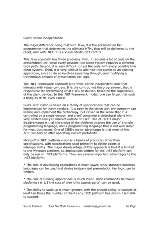 Satish Marwat Dot Net Web Resources satishcm@gmail.com 66 Page
Client device independence
The major difference being that with Java, it is the presentation tier
programmer that determines the ultimate HTML that will be delivered to the
client, and with .NET, it is a Visual Studio.NET control.
This Java approach has three problems. First, it requires a lot of code on the
presentation tier, since every possible thin client system requires a different
code path. Second, it is very difficult to test the code with every possible thin
client system. Third, it is very difficult to add new thin clients to an existing
application, since to do so involves searching through, and modifying a
tremendous amount of presentation tier logic.
The .NET Framework approach is to write device independent code that
interacts with visual controls. It is the control, not the programmer, that is
responsible for determining what HTML to deliver, based on the capabilities
of the client device.. In the .NET Framework model, one can forget that such
a thing as HTML even exists!
Sun's J2EE vision is based on a family of specifications that can be
implemented by many vendors. It is open in the sense that any company can
license and implement the technology, but closed in the sense that it is
controlled by a single vendor, and a self contained architectural island with
very limited ability to interact outside of itself. One of J2EE's major
disadvantages is that the choice of the platform dictates the use of a single
programming language, and a programming language that is not well suited
for most businesses. One of J2EE's major advantages is that most of the
J2EE vendors do offer operating system portability.
Microsoft's .NET platform vision is a family of products rather than
specifications, with specifications used primarily to define points of
interoperability. The major disadvantage of this approach is that if is limited
to the Windows platform, so applications written for the .NET platform can
only be run on .NET platforms. Their are several important advantages to the
.NET platform:
* The cost of developing applications is much lower, since standard business
languages can be used and device independent presentation tier logic can be
written.
* The cost of running applications is much lower, since commodity hardware
platforms (at 1/5 the cost of their Unix counterparts) can be used.
* The ability to scale up is much greater, with the proved ability to support at
least ten times the number of clients any J2EE platform has shown itself able
to support.
 
