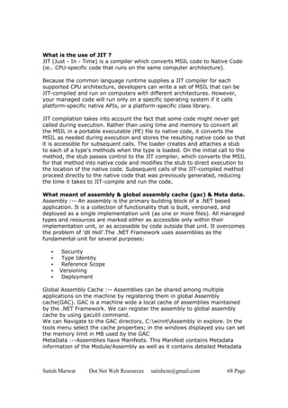 Satish Marwat Dot Net Web Resources satishcm@gmail.com 68 Page
What is the use of JIT ?
JIT (Just - In - Time) is a compiler which converts MSIL code to Native Code
(ie.. CPU-specific code that runs on the same computer architecture).
Because the common language runtime supplies a JIT compiler for each
supported CPU architecture, developers can write a set of MSIL that can be
JIT-compiled and run on computers with different architectures. However,
your managed code will run only on a specific operating system if it calls
platform-specific native APIs, or a platform-specific class library.
JIT compilation takes into account the fact that some code might never get
called during execution. Rather than using time and memory to convert all
the MSIL in a portable executable (PE) file to native code, it converts the
MSIL as needed during execution and stores the resulting native code so that
it is accessible for subsequent calls. The loader creates and attaches a stub
to each of a type's methods when the type is loaded. On the initial call to the
method, the stub passes control to the JIT compiler, which converts the MSIL
for that method into native code and modifies the stub to direct execution to
the location of the native code. Subsequent calls of the JIT-compiled method
proceed directly to the native code that was previously generated, reducing
the time it takes to JIT-compile and run the code.
What meant of assembly & global assembly cache (gac) & Meta data.
Assembly :-- An assembly is the primary building block of a .NET based
application. It is a collection of functionality that is built, versioned, and
deployed as a single implementation unit (as one or more files). All managed
types and resources are marked either as accessible only within their
implementation unit, or as accessible by code outside that unit. It overcomes
the problem of 'dll Hell'.The .NET Framework uses assemblies as the
fundamental unit for several purposes:
• Security
• Type Identity
• Reference Scope
• Versioning
• Deployment
Global Assembly Cache :-- Assemblies can be shared among multiple
applications on the machine by registering them in global Assembly
cache(GAC). GAC is a machine wide a local cache of assemblies maintained
by the .NET Framework. We can register the assembly to global assembly
cache by using gacutil command.
We can Navigate to the GAC directory, C:winntAssembly in explore. In the
tools menu select the cache properties; in the windows displayed you can set
the memory limit in MB used by the GAC
MetaData :--Assemblies have Manifests. This Manifest contains Metadata
information of the Module/Assembly as well as it contains detailed Metadata
 