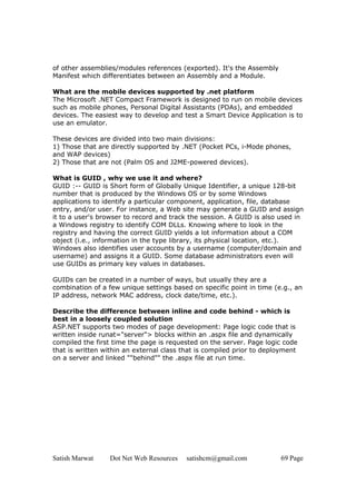 Satish Marwat Dot Net Web Resources satishcm@gmail.com 69 Page
of other assemblies/modules references (exported). It's the Assembly
Manifest which differentiates between an Assembly and a Module.
What are the mobile devices supported by .net platform
The Microsoft .NET Compact Framework is designed to run on mobile devices
such as mobile phones, Personal Digital Assistants (PDAs), and embedded
devices. The easiest way to develop and test a Smart Device Application is to
use an emulator.
These devices are divided into two main divisions:
1) Those that are directly supported by .NET (Pocket PCs, i-Mode phones,
and WAP devices)
2) Those that are not (Palm OS and J2ME-powered devices).
What is GUID , why we use it and where?
GUID :-- GUID is Short form of Globally Unique Identifier, a unique 128-bit
number that is produced by the Windows OS or by some Windows
applications to identify a particular component, application, file, database
entry, and/or user. For instance, a Web site may generate a GUID and assign
it to a user's browser to record and track the session. A GUID is also used in
a Windows registry to identify COM DLLs. Knowing where to look in the
registry and having the correct GUID yields a lot information about a COM
object (i.e., information in the type library, its physical location, etc.).
Windows also identifies user accounts by a username (computer/domain and
username) and assigns it a GUID. Some database administrators even will
use GUIDs as primary key values in databases.
GUIDs can be created in a number of ways, but usually they are a
combination of a few unique settings based on specific point in time (e.g., an
IP address, network MAC address, clock date/time, etc.).
Describe the difference between inline and code behind - which is
best in a loosely coupled solution
ASP.NET supports two modes of page development: Page logic code that is
written inside runat="server"> blocks within an .aspx file and dynamically
compiled the first time the page is requested on the server. Page logic code
that is written within an external class that is compiled prior to deployment
on a server and linked ""behind"" the .aspx file at run time.
 