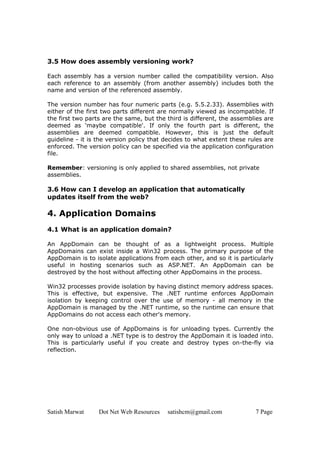 Satish Marwat Dot Net Web Resources satishcm@gmail.com 7 Page
3.5 How does assembly versioning work?
Each assembly has a version number called the compatibility version. Also
each reference to an assembly (from another assembly) includes both the
name and version of the referenced assembly.
The version number has four numeric parts (e.g. 5.5.2.33). Assemblies with
either of the first two parts different are normally viewed as incompatible. If
the first two parts are the same, but the third is different, the assemblies are
deemed as 'maybe compatible'. If only the fourth part is different, the
assemblies are deemed compatible. However, this is just the default
guideline - it is the version policy that decides to what extent these rules are
enforced. The version policy can be specified via the application configuration
file.
Remember: versioning is only applied to shared assemblies, not private
assemblies.
3.6 How can I develop an application that automatically
updates itself from the web?
4. Application Domains
4.1 What is an application domain?
An AppDomain can be thought of as a lightweight process. Multiple
AppDomains can exist inside a Win32 process. The primary purpose of the
AppDomain is to isolate applications from each other, and so it is particularly
useful in hosting scenarios such as ASP.NET. An AppDomain can be
destroyed by the host without affecting other AppDomains in the process.
Win32 processes provide isolation by having distinct memory address spaces.
This is effective, but expensive. The .NET runtime enforces AppDomain
isolation by keeping control over the use of memory - all memory in the
AppDomain is managed by the .NET runtime, so the runtime can ensure that
AppDomains do not access each other's memory.
One non-obvious use of AppDomains is for unloading types. Currently the
only way to unload a .NET type is to destroy the AppDomain it is loaded into.
This is particularly useful if you create and destroy types on-the-fly via
reflection.
 