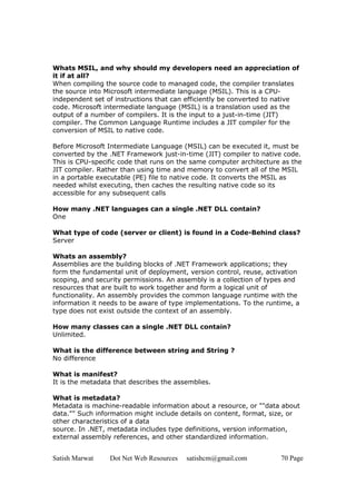 Satish Marwat Dot Net Web Resources satishcm@gmail.com 70 Page
Whats MSIL, and why should my developers need an appreciation of
it if at all?
When compiling the source code to managed code, the compiler translates
the source into Microsoft intermediate language (MSIL). This is a CPU-
independent set of instructions that can efficiently be converted to native
code. Microsoft intermediate language (MSIL) is a translation used as the
output of a number of compilers. It is the input to a just-in-time (JIT)
compiler. The Common Language Runtime includes a JIT compiler for the
conversion of MSIL to native code.
Before Microsoft Intermediate Language (MSIL) can be executed it, must be
converted by the .NET Framework just-in-time (JIT) compiler to native code.
This is CPU-specific code that runs on the same computer architecture as the
JIT compiler. Rather than using time and memory to convert all of the MSIL
in a portable executable (PE) file to native code. It converts the MSIL as
needed whilst executing, then caches the resulting native code so its
accessible for any subsequent calls
How many .NET languages can a single .NET DLL contain?
One
What type of code (server or client) is found in a Code-Behind class?
Server
Whats an assembly?
Assemblies are the building blocks of .NET Framework applications; they
form the fundamental unit of deployment, version control, reuse, activation
scoping, and security permissions. An assembly is a collection of types and
resources that are built to work together and form a logical unit of
functionality. An assembly provides the common language runtime with the
information it needs to be aware of type implementations. To the runtime, a
type does not exist outside the context of an assembly.
How many classes can a single .NET DLL contain?
Unlimited.
What is the difference between string and String ?
No difference
What is manifest?
It is the metadata that describes the assemblies.
What is metadata?
Metadata is machine-readable information about a resource, or ""data about
data."" Such information might include details on content, format, size, or
other characteristics of a data
source. In .NET, metadata includes type definitions, version information,
external assembly references, and other standardized information.
 