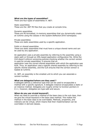Satish Marwat Dot Net Web Resources satishcm@gmail.com 71 Page
What are the types of assemblies?
There are four types of assemblies in .NET:
Static assemblies
These are the .NET PE files that you create at compile time.
Dynamic assemblies
These are PE-formatted, in-memory assemblies that you dynamically create
at runtime using the classes in the System.Reflection.Emit namespace.
Private assemblies
These are static assemblies used by a specific application.
Public or shared assemblies
These are static assemblies that must have a unique shared name and can
be used by any application.
An application uses a private assembly by referring to the assembly using a
static path or through an XML-based application configuration file. While the
CLR doesn't enforce versioning policies-checking whether the correct version
is used-for private assemblies, it ensures that an
application uses the correct shared assemblies with which the application was
built. Thus, an application uses a specific shared assembly by referring to the
specific shared assembly, and the CLR ensures that the correct version is
loaded at runtime.
In .NET, an assembly is the smallest unit to which you can associate a
version number;
What are delegates?where are they used ?
A delegate defines a reference type that can be used to encapsulate a
method with a specific signature. A delegate instance encapsulates a static or
an instance method. Delegates are roughly similar to function pointers in
C++; however, delegates are type-safe and secure.
When do you use virutal keyword?.
When we need to override a method of the base class in the sub class, then
we give the virtual keyword in the base class method. This makes the
method in the base class to be overridable. Methods, properties, and
indexers can be virtual, which means that their implementation can be
overridden in derived classes.
 