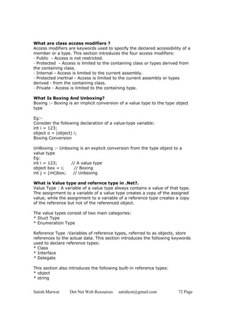 Satish Marwat Dot Net Web Resources satishcm@gmail.com 72 Page
What are class access modifiers ?
Access modifiers are keywords used to specify the declared accessibility of a
member or a type. This section introduces the four access modifiers:
· Public - Access is not restricted.
· Protected - Access is limited to the containing class or types derived from
the containing class.
· Internal - Access is limited to the current assembly.
· Protected inertnal - Access is limited to the current assembly or types
derived · from the containing class.
· Private - Access is limited to the containing type.
What Is Boxing And Unboxing?
Boxing :- Boxing is an implicit conversion of a value type to the type object
type
Eg:-
Consider the following declaration of a value-type variable:
int i = 123;
object o = (object) i;
Boxing Conversion
UnBoxing :- Unboxing is an explicit conversion from the type object to a
value type
Eg:
int i = 123; // A value type
object box = i; // Boxing
int j = (int)box; // Unboxing
What is Value type and refernce type in .Net?.
Value Type : A variable of a value type always contains a value of that type.
The assignment to a variable of a value type creates a copy of the assigned
value, while the assignment to a variable of a reference type creates a copy
of the reference but not of the referenced object.
The value types consist of two main categories:
* Stuct Type
* Enumeration Type
Reference Type :Variables of reference types, referred to as objects, store
references to the actual data. This section introduces the following keywords
used to declare reference types:
* Class
* Interface
* Delegate
This section also introduces the following built-in reference types:
* object
* string
 