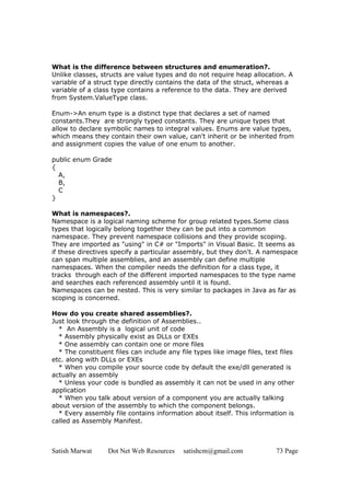 Satish Marwat Dot Net Web Resources satishcm@gmail.com 73 Page
What is the difference between structures and enumeration?.
Unlike classes, structs are value types and do not require heap allocation. A
variable of a struct type directly contains the data of the struct, whereas a
variable of a class type contains a reference to the data. They are derived
from System.ValueType class.
Enum->An enum type is a distinct type that declares a set of named
constants.They are strongly typed constants. They are unique types that
allow to declare symbolic names to integral values. Enums are value types,
which means they contain their own value, can't inherit or be inherited from
and assignment copies the value of one enum to another.
public enum Grade
{
A,
B,
C
}
What is namespaces?.
Namespace is a logical naming scheme for group related types.Some class
types that logically belong together they can be put into a common
namespace. They prevent namespace collisions and they provide scoping.
They are imported as "using" in C# or "Imports" in Visual Basic. It seems as
if these directives specify a particular assembly, but they don't. A namespace
can span multiple assemblies, and an assembly can define multiple
namespaces. When the compiler needs the definition for a class type, it
tracks through each of the different imported namespaces to the type name
and searches each referenced assembly until it is found.
Namespaces can be nested. This is very similar to packages in Java as far as
scoping is concerned.
How do you create shared assemblies?.
Just look through the definition of Assemblies..
* An Assembly is a logical unit of code
* Assembly physically exist as DLLs or EXEs
* One assembly can contain one or more files
* The constituent files can include any file types like image files, text files
etc. along with DLLs or EXEs
* When you compile your source code by default the exe/dll generated is
actually an assembly
* Unless your code is bundled as assembly it can not be used in any other
application
* When you talk about version of a component you are actually talking
about version of the assembly to which the component belongs.
* Every assembly file contains information about itself. This information is
called as Assembly Manifest.
 