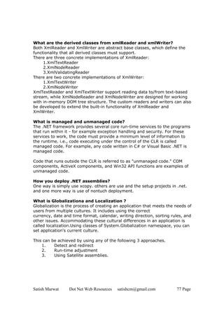 Satish Marwat Dot Net Web Resources satishcm@gmail.com 77 Page
What are the derived classes from xmlReader and xmlWriter?
Both XmlReader and XmlWriter are abstract base classes, which define the
functionality that all derived classes must support.
There are three concrete implementations of XmlReader:
1.XmlTextReader
2.XmlNodeReader
3.XmlValidatingReader
There are two concrete implementations of XmlWriter:
1.XmlTextWriter
2.XmlNodeWriter
XmlTextReader and XmlTextWriter support reading data to/from text-based
stream, while XmlNodeReader and XmlNodeWriter are designed for working
with in-memory DOM tree structure. The custom readers and writers can also
be developed to extend the built-in functionality of XmlReader and
XmlWriter.
What is managed and unmanaged code?
The .NET framework provides several core run-time services to the programs
that run within it - for example exception handling and security. For these
services to work, the code must provide a minimum level of information to
the runtime. i.e., code executing under the control of the CLR is called
managed code. For example, any code written in C# or Visual Basic .NET is
managed code.
Code that runs outside the CLR is referred to as "unmanaged code." COM
components, ActiveX components, and Win32 API functions are examples of
unmanaged code.
How you deploy .NET assemblies?
One way is simply use xcopy. others are use and the setup projects in .net.
and one more way is use of nontuch deployment.
What is Globalizationa and Localization ?
Globalization is the process of creating an application that meets the needs of
users from multiple cultures. It includes using the correct
currency, date and time format, calendar, writing direction, sorting rules, and
other issues. Accommodating these cultural differences in an application is
called localization.Using classes of System.Globalization namespace, you can
set application's current culture.
This can be achieved by using any of the following 3 approaches.
1. Detect and redirect
2. Run-time adjustment
3. Using Satellite assemblies.
 