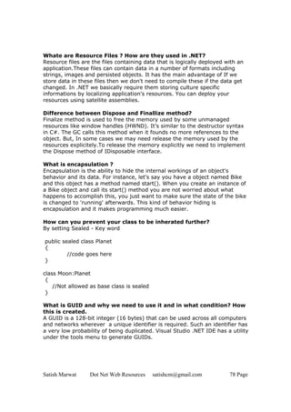 Satish Marwat Dot Net Web Resources satishcm@gmail.com 78 Page
Whate are Resource Files ? How are they used in .NET?
Resource files are the files containing data that is logically deployed with an
application.These files can contain data in a number of formats including
strings, images and persisted objects. It has the main advantage of If we
store data in these files then we don't need to compile these if the data get
changed. In .NET we basically require them storing culture specific
informations by localizing application's resources. You can deploy your
resources using satellite assemblies.
Difference between Dispose and Finallize method?
Finalize method is used to free the memory used by some unmanaged
resources like window handles (HWND). It's similar to the destructor syntax
in C#. The GC calls this method when it founds no more references to the
object. But, In some cases we may need release the memory used by the
resources explicitely.To release the memory explicitly we need to implement
the Dispose method of IDisposable interface.
What is encapsulation ?
Encapsulation is the ability to hide the internal workings of an object's
behavior and its data. For instance, let's say you have a object named Bike
and this object has a method named start(). When you create an instance of
a Bike object and call its start() method you are not worried about what
happens to accomplish this, you just want to make sure the state of the bike
is changed to 'running' afterwards. This kind of behavior hiding is
encapsulation and it makes programming much easier.
How can you prevent your class to be inherated further?
By setting Sealed - Key word
public sealed class Planet
{
//code goes here
}
class Moon:Planet
{
//Not allowed as base class is sealed
}
What is GUID and why we need to use it and in what condition? How
this is created.
A GUID is a 128-bit integer (16 bytes) that can be used across all computers
and networks wherever a unique identifier is required. Such an identifier has
a very low probability of being duplicated. Visual Studio .NET IDE has a utility
under the tools menu to generate GUIDs.
 