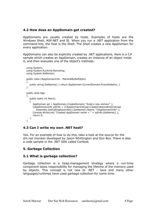 Satish Marwat Dot Net Web Resources satishcm@gmail.com 8 Page
4.2 How does an AppDomain get created?
AppDomains are usually created by hosts. Examples of hosts are the
Windows Shell, ASP.NET and IE. When you run a .NET application from the
command-line, the host is the Shell. The Shell creates a new AppDomain for
every application.
AppDomains can also be explicitly created by .NET applications. Here is a C#
sample which creates an AppDomain, creates an instance of an object inside
it, and then executes one of the object's methods:
using System;
using System.Runtime.Remoting;
using System.Reflection;
public class CAppDomainInfo : MarshalByRefObject
{
public string GetName() { return AppDomain.CurrentDomain.FriendlyName; }
}
public class App
{
public static int Main()
{
AppDomain ad = AppDomain.CreateDomain( "Andy's new domain" );
CAppDomainInfo adInfo = (CAppDomainInfo)ad.CreateInstanceAndUnwrap(
Assembly.GetCallingAssembly().GetName().Name, "CAppDomainInfo" );
Console.WriteLine( "Created AppDomain name = " + adInfo.GetName() );
return 0;
}
}
4.3 Can I write my own .NET host?
Yes. For an example of how to do this, take a look at the source for the
dm.net moniker developed by Jason Whittington and Don Box. There is also
a code sample in the .NET SDK called CorHost.
5. Garbage Collection
5.1 What is garbage collection?
Garbage collection is a heap-management strategy where a run-time
component takes responsibility for managing the lifetime of the memory used
by objects. This concept is not new to .NET - Java and many other
languages/runtimes have used garbage collection for some time.
 