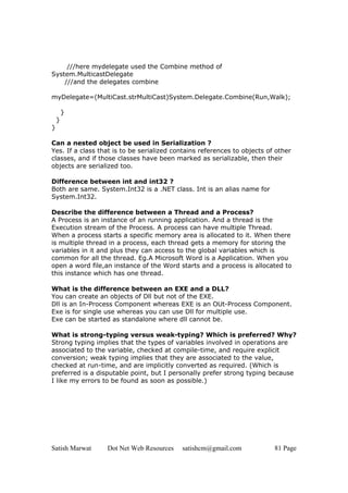 Satish Marwat Dot Net Web Resources satishcm@gmail.com 81 Page
///here mydelegate used the Combine method of
System.MulticastDelegate
///and the delegates combine
myDelegate=(MultiCast.strMultiCast)System.Delegate.Combine(Run,Walk);
}
}
}
Can a nested object be used in Serialization ?
Yes. If a class that is to be serialized contains references to objects of other
classes, and if those classes have been marked as serializable, then their
objects are serialized too.
Difference between int and int32 ?
Both are same. System.Int32 is a .NET class. Int is an alias name for
System.Int32.
Describe the difference between a Thread and a Process?
A Process is an instance of an running application. And a thread is the
Execution stream of the Process. A process can have multiple Thread.
When a process starts a specific memory area is allocated to it. When there
is multiple thread in a process, each thread gets a memory for storing the
variables in it and plus they can access to the global variables which is
common for all the thread. Eg.A Microsoft Word is a Application. When you
open a word file,an instance of the Word starts and a process is allocated to
this instance which has one thread.
What is the difference between an EXE and a DLL?
You can create an objects of Dll but not of the EXE.
Dll is an In-Process Component whereas EXE is an OUt-Process Component.
Exe is for single use whereas you can use Dll for multiple use.
Exe can be started as standalone where dll cannot be.
What is strong-typing versus weak-typing? Which is preferred? Why?
Strong typing implies that the types of variables involved in operations are
associated to the variable, checked at compile-time, and require explicit
conversion; weak typing implies that they are associated to the value,
checked at run-time, and are implicitly converted as required. (Which is
preferred is a disputable point, but I personally prefer strong typing because
I like my errors to be found as soon as possible.)
 