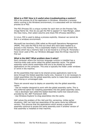Satish Marwat Dot Net Web Resources satishcm@gmail.com 82 Page
What is a PID? How is it useful when troubleshooting a system?
PID is the process Id of the application in Windows. Whenever a process
starts running in the Windows environment, it is associated with an individual
process Id or PID.
The PID (Process ID) a unique number for each item on the Process Tab,
Image Name list. How do you get the PID to appear? In Task Manger, select
the View menu, then select columns and check PID (Process Identifier).
In Linux, PID is used to debug a process explicitly. However we cannot do
this in a windows environment.
Microsoft has launched a SDK called as Microsoft Operations Management
(MOM). This uses the PID to find out which dll’s have been loaded by a
process in the memory. This is essentially helpful in situations where the
Process which has a memory leak is to be traced to a erring dll. Personally I
have never used a PID, our Windows debugger does the things required to
find out
What is the GAC? What problem does it solve?
Each computer where the common language runtime is installed has a
machine-wide code cache called the global assembly cache. The global
assembly cache stores assemblies that are to be shared by several
applications on the computer. This area is typically the folder under windows
or winnt in the machine.
All the assemblies that need to be shared across applications need to be
done through the Global assembly Cache only. However it is not necessary to
install assemblies into the global assembly cache to make them accessible to
COM interop or unmanaged code.
There are several ways to deploy an assembly into the global assembly
cache:
· Use an installer designed to work with the global assembly cache. This is
the preferred option for installing assemblies into the global assembly cache.
· Use a developer tool called the Global Assembly Cache tool (Gacutil.exe),
provided by the .NET Framework SDK.
· Use Windows Explorer to drag assemblies into the cache.
GAC solves the problem of DLL Hell and DLL versioning. Unlike earlier
situations, GAC can hold two assemblies of the same name but different
version. This ensures that the applications which access a particular
assembly continue to access the same assembly even if another version of
that assembly is installed on that machine.
 